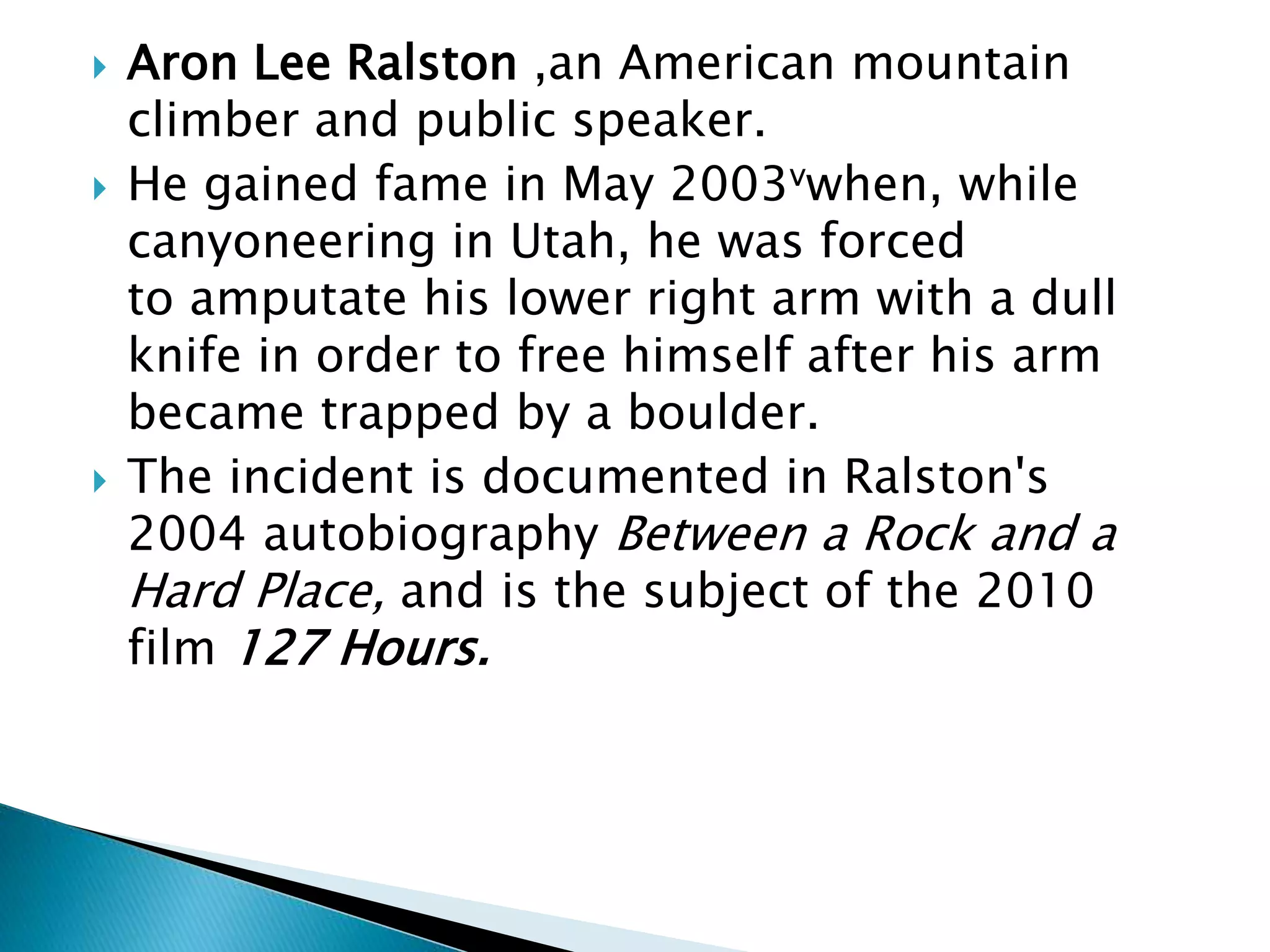  Aron Lee Ralston ,an American mountain
climber and public speaker.
 He gained fame in May 2003vwhen, while
canyoneering in Utah, he was forced
to amputate his lower right arm with a dull
knife in order to free himself after his arm
became trapped by a boulder.
 The incident is documented in Ralston's
2004 autobiography Between a Rock and a
Hard Place, and is the subject of the 2010
film 127 Hours.
 