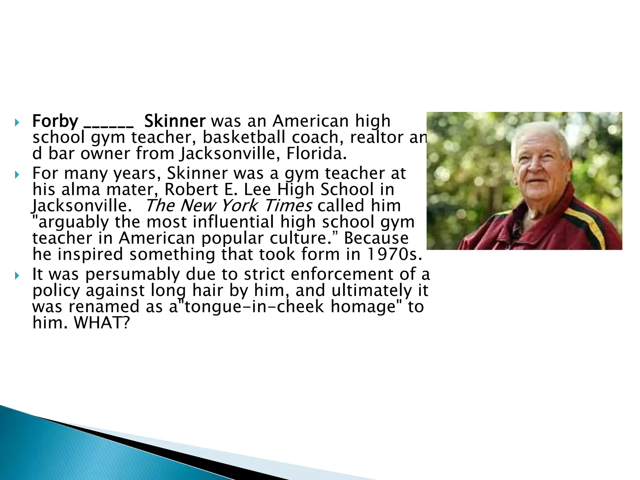  Forby ______ Skinner was an American high
school gym teacher, basketball coach, realtor an
d bar owner from Jacksonville, Florida.
 For many years, Skinner was a gym teacher at
his alma mater, Robert E. Lee High School in
Jacksonville. The New York Times called him
"arguably the most influential high school gym
teacher in American popular culture.” Because
he inspired something that took form in 1970s.
 It was persumably due to strict enforcement of a
policy against long hair by him, and ultimately it
was renamed as a"tongue-in-cheek homage" to
him. WHAT?
 