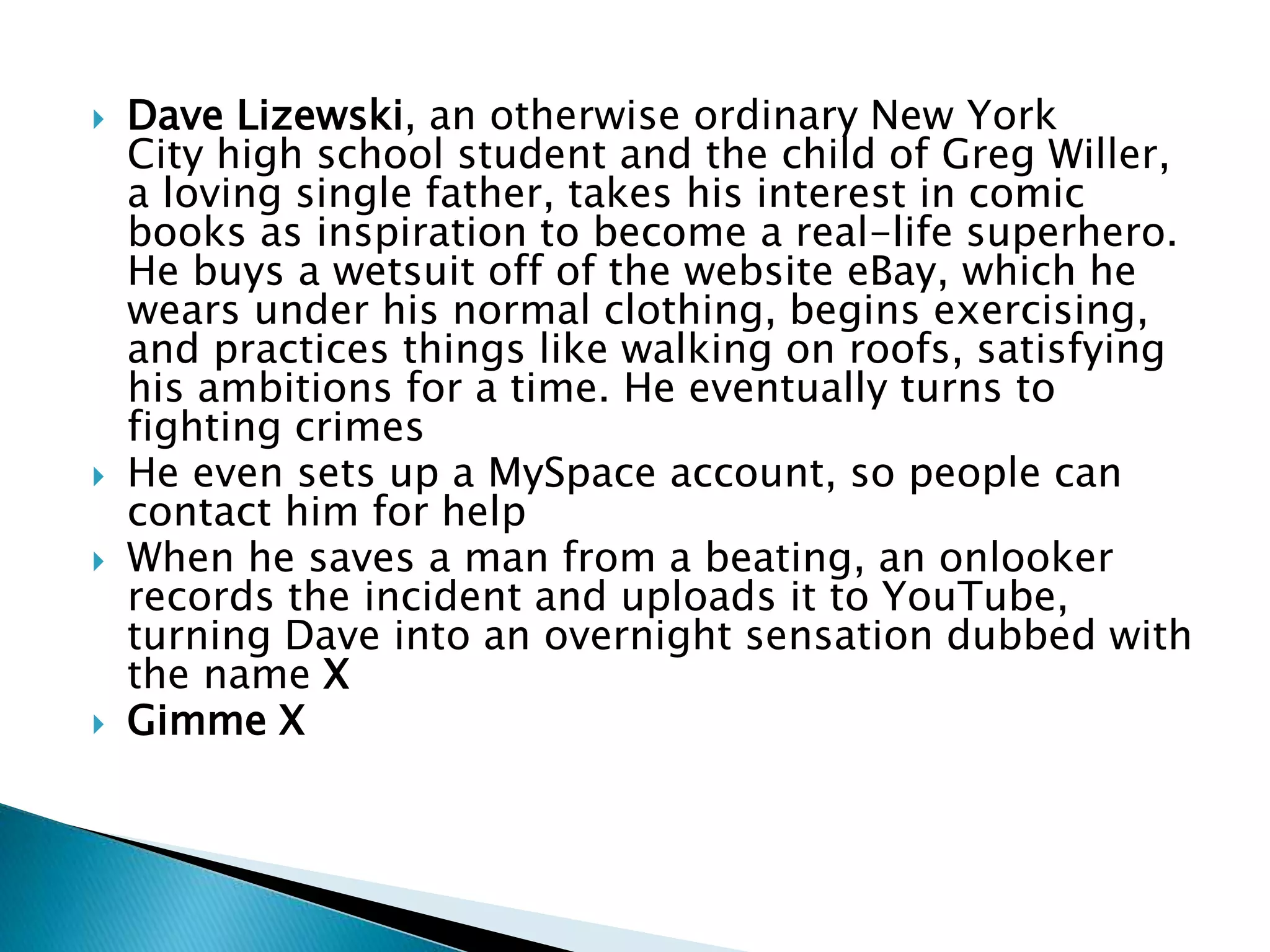  Dave Lizewski, an otherwise ordinary New York
City high school student and the child of Greg Willer,
a loving single father, takes his interest in comic
books as inspiration to become a real-life superhero.
He buys a wetsuit off of the website eBay, which he
wears under his normal clothing, begins exercising,
and practices things like walking on roofs, satisfying
his ambitions for a time. He eventually turns to
fighting crimes
 He even sets up a MySpace account, so people can
contact him for help
 When he saves a man from a beating, an onlooker
records the incident and uploads it to YouTube,
turning Dave into an overnight sensation dubbed with
the name X
 Gimme X
 
