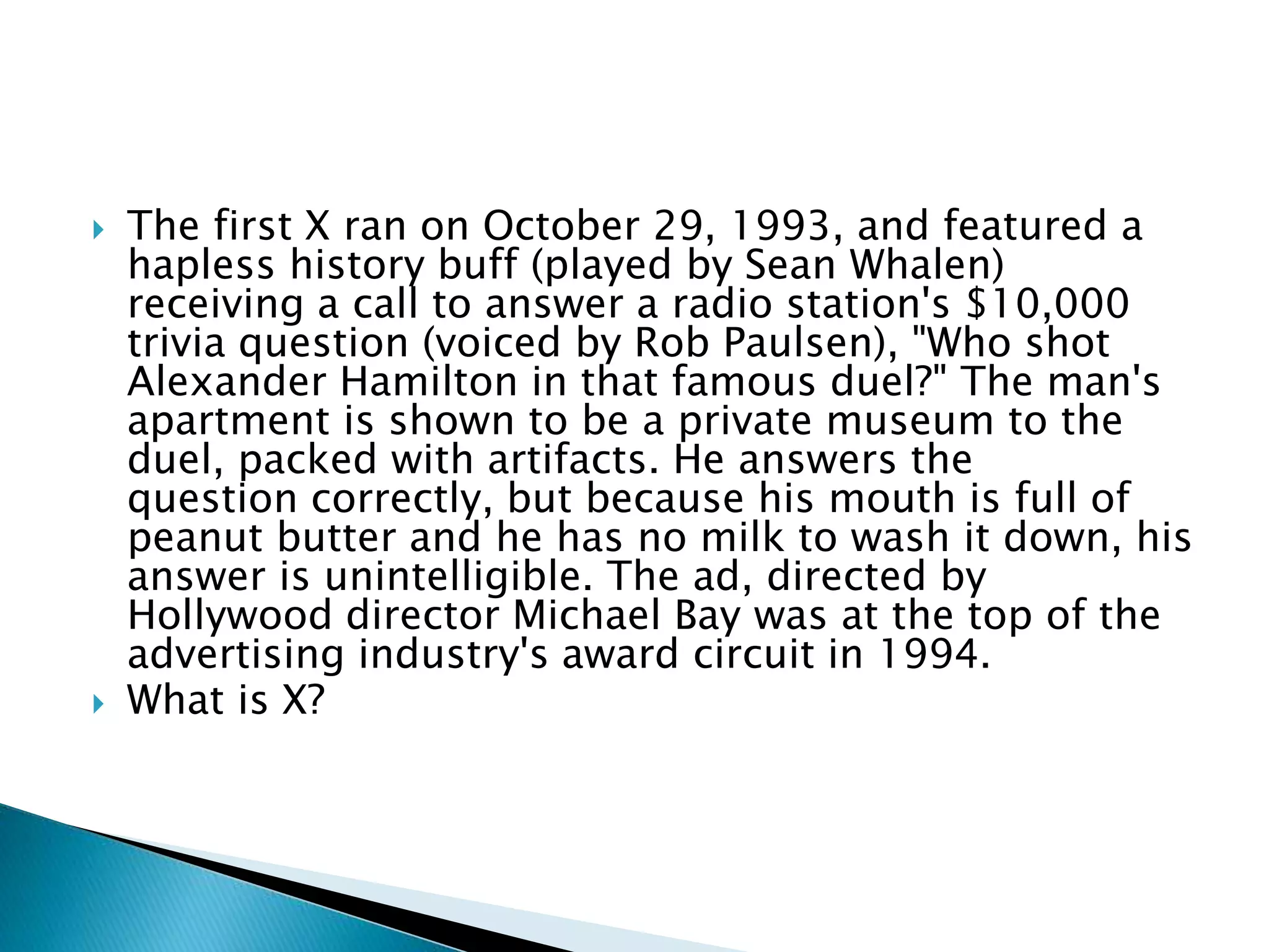 The first X ran on October 29, 1993, and featured a
hapless history buff (played by Sean Whalen)
receiving a call to answer a radio station's $10,000
trivia question (voiced by Rob Paulsen), "Who shot
Alexander Hamilton in that famous duel?" The man's
apartment is shown to be a private museum to the
duel, packed with artifacts. He answers the
question correctly, but because his mouth is full of
peanut butter and he has no milk to wash it down, his
answer is unintelligible. The ad, directed by
Hollywood director Michael Bay was at the top of the
advertising industry's award circuit in 1994.
 What is X?
 