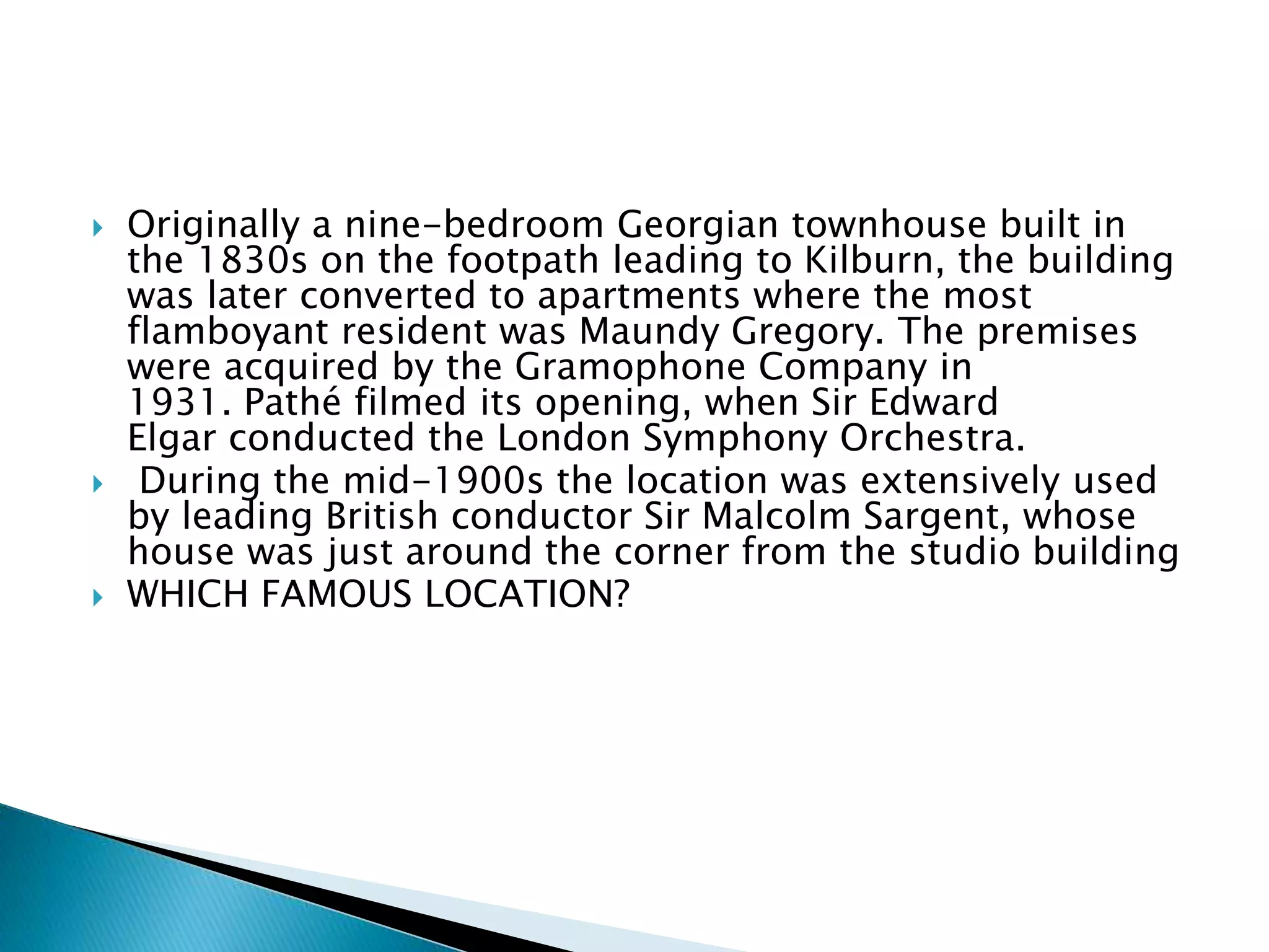  Originally a nine-bedroom Georgian townhouse built in
the 1830s on the footpath leading to Kilburn, the building
was later converted to apartments where the most
flamboyant resident was Maundy Gregory. The premises
were acquired by the Gramophone Company in
1931. Pathé filmed its opening, when Sir Edward
Elgar conducted the London Symphony Orchestra.
 During the mid-1900s the location was extensively used
by leading British conductor Sir Malcolm Sargent, whose
house was just around the corner from the studio building
 WHICH FAMOUS LOCATION?
 
