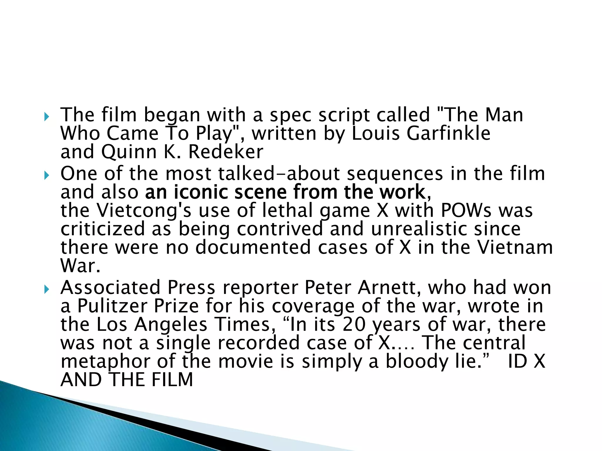  The film began with a spec script called "The Man
Who Came To Play", written by Louis Garfinkle
and Quinn K. Redeker
 One of the most talked-about sequences in the film
and also an iconic scene from the work,
the Vietcong's use of lethal game X with POWs was
criticized as being contrived and unrealistic since
there were no documented cases of X in the Vietnam
War.
 Associated Press reporter Peter Arnett, who had won
a Pulitzer Prize for his coverage of the war, wrote in
the Los Angeles Times, “In its 20 years of war, there
was not a single recorded case of X.… The central
metaphor of the movie is simply a bloody lie.” ID X
AND THE FILM
 