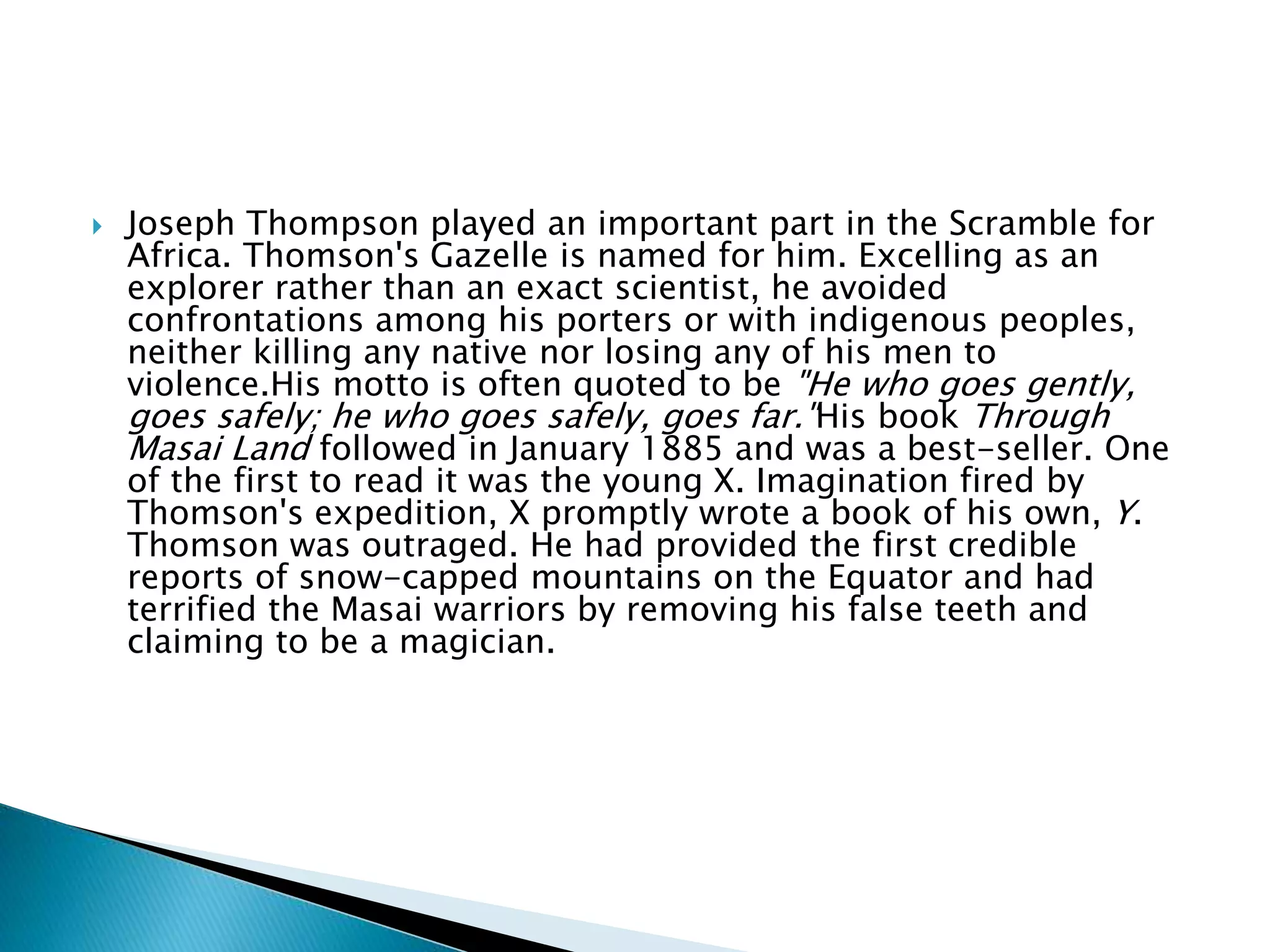  Joseph Thompson played an important part in the Scramble for
Africa. Thomson's Gazelle is named for him. Excelling as an
explorer rather than an exact scientist, he avoided
confrontations among his porters or with indigenous peoples,
neither killing any native nor losing any of his men to
violence.His motto is often quoted to be "He who goes gently,
goes safely; he who goes safely, goes far."His book Through
Masai Land followed in January 1885 and was a best-seller. One
of the first to read it was the young X. Imagination fired by
Thomson's expedition, X promptly wrote a book of his own, Y.
Thomson was outraged. He had provided the first credible
reports of snow-capped mountains on the Equator and had
terrified the Masai warriors by removing his false teeth and
claiming to be a magician.
 