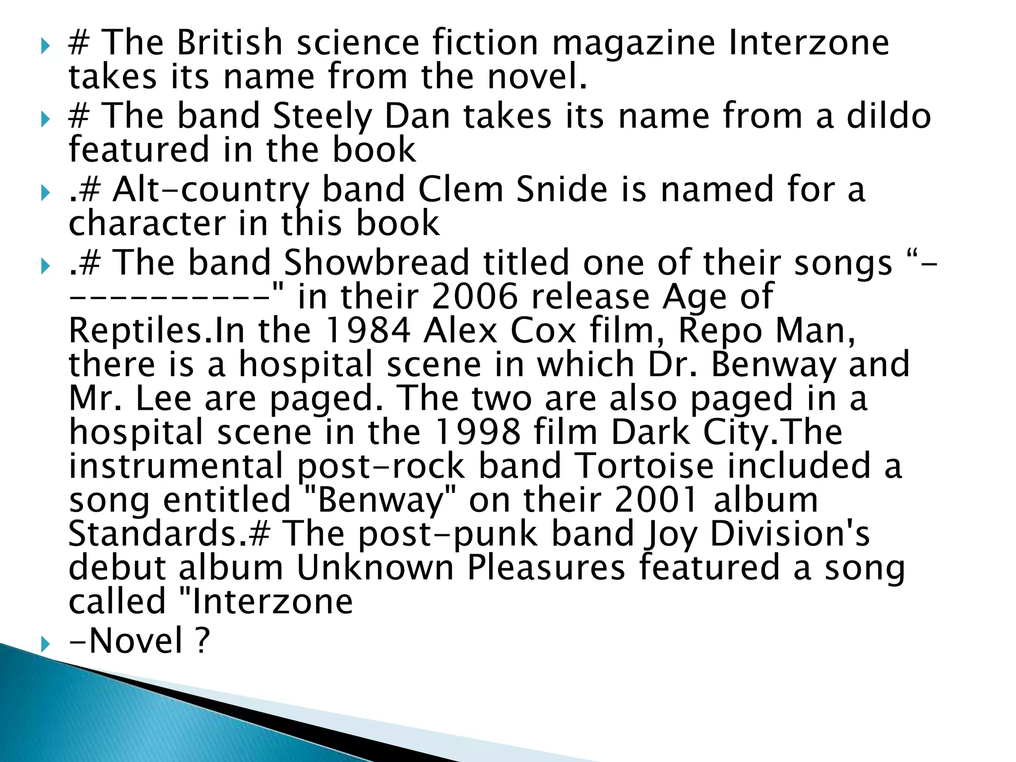  # The British science fiction magazine Interzone
takes its name from the novel.
 # The band Steely Dan takes its name from a dildo
featured in the book
 .# Alt-country band Clem Snide is named for a
character in this book
 .# The band Showbread titled one of their songs “-
----------" in their 2006 release Age of
Reptiles.In the 1984 Alex Cox film, Repo Man,
there is a hospital scene in which Dr. Benway and
Mr. Lee are paged. The two are also paged in a
hospital scene in the 1998 film Dark City.The
instrumental post-rock band Tortoise included a
song entitled "Benway" on their 2001 album
Standards.# The post-punk band Joy Division's
debut album Unknown Pleasures featured a song
called "Interzone
 -Novel ?
 