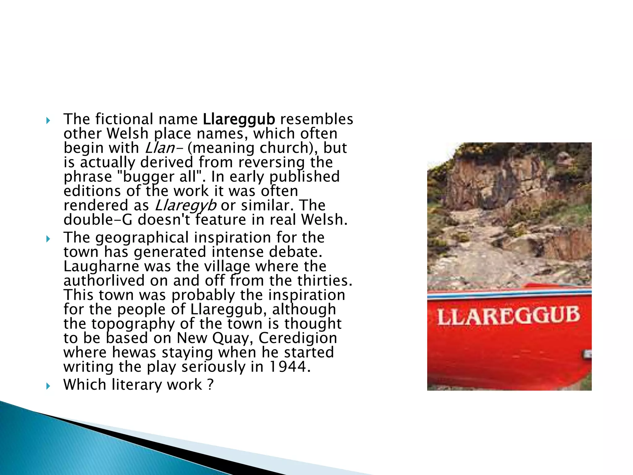  The fictional name Llareggub resembles
other Welsh place names, which often
begin with Llan- (meaning church), but
is actually derived from reversing the
phrase "bugger all". In early published
editions of the work it was often
rendered as Llaregyb or similar. The
double-G doesn't feature in real Welsh.
 The geographical inspiration for the
town has generated intense debate.
Laugharne was the village where the
authorlived on and off from the thirties.
This town was probably the inspiration
for the people of Llareggub, although
the topography of the town is thought
to be based on New Quay, Ceredigion
where hewas staying when he started
writing the play seriously in 1944.
 Which literary work ?
 