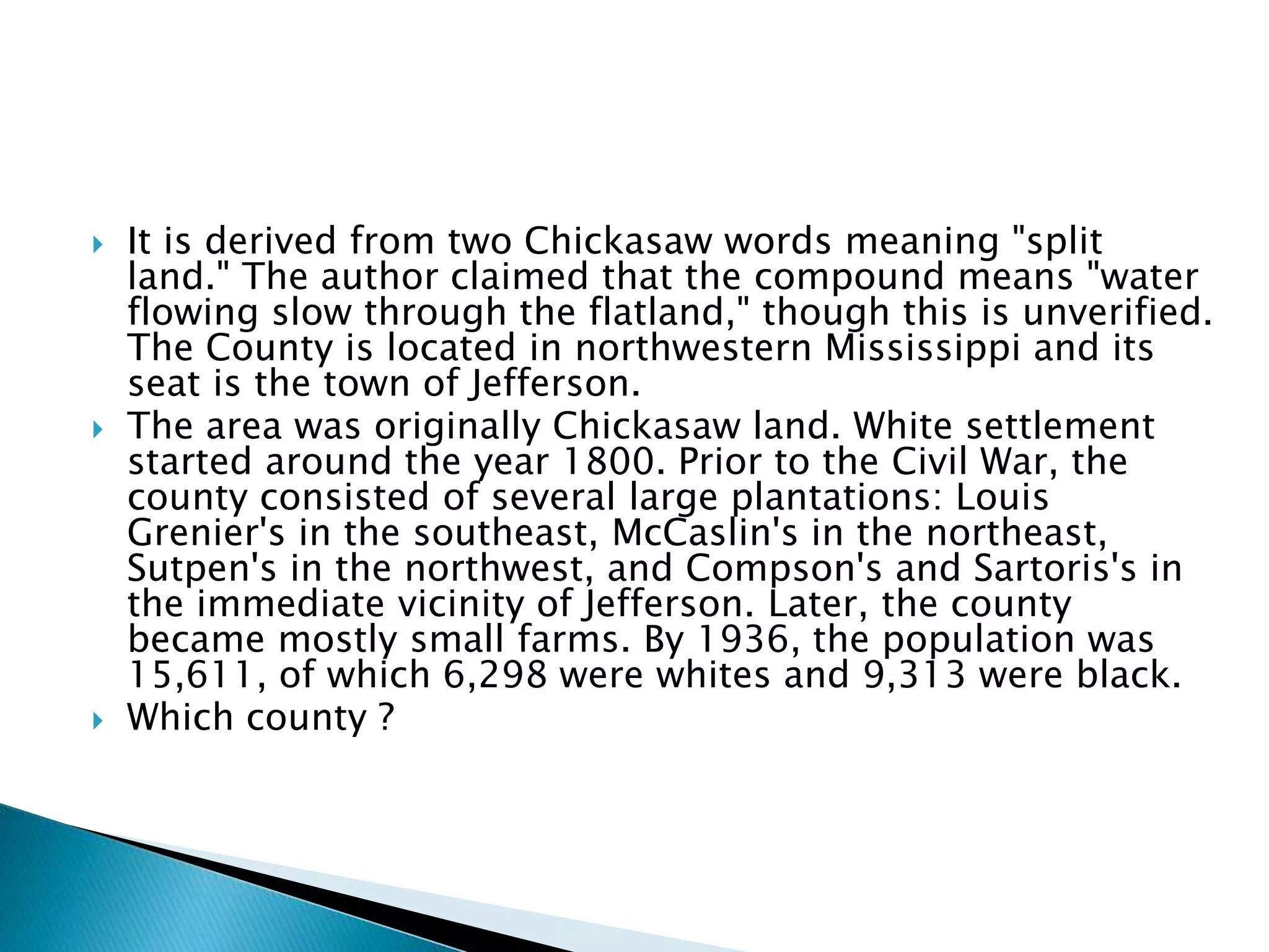  It is derived from two Chickasaw words meaning "split
land." The author claimed that the compound means "water
flowing slow through the flatland," though this is unverified.
The County is located in northwestern Mississippi and its
seat is the town of Jefferson.
 The area was originally Chickasaw land. White settlement
started around the year 1800. Prior to the Civil War, the
county consisted of several large plantations: Louis
Grenier's in the southeast, McCaslin's in the northeast,
Sutpen's in the northwest, and Compson's and Sartoris's in
the immediate vicinity of Jefferson. Later, the county
became mostly small farms. By 1936, the population was
15,611, of which 6,298 were whites and 9,313 were black.
 Which county ?
 