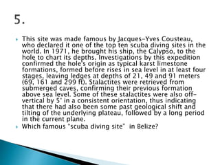  This site was made famous by Jacques-Yves Cousteau,
who declared it one of the top ten scuba diving sites in the
world. In 1971, he brought his ship, the Calypso, to the
hole to chart its depths. Investigations by this expedition
confirmed the hole's origin as typical karst limestone
formations, formed before rises in sea level in at least four
stages, leaving ledges at depths of 21, 49 and 91 meters
(69, 161 and 299 ft). Stalactites were retrieved from
submerged caves, confirming their previous formation
above sea level. Some of these stalactites were also off-
vertical by 5° in a consistent orientation, thus indicating
that there had also been some past geological shift and
tilting of the underlying plateau, followed by a long period
in the current plane.
 Which famous “scuba diving site” in Belize?
 
