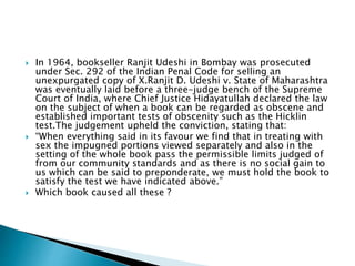  In 1964, bookseller Ranjit Udeshi in Bombay was prosecuted
under Sec. 292 of the Indian Penal Code for selling an
unexpurgated copy of X.Ranjit D. Udeshi v. State of Maharashtra
was eventually laid before a three-judge bench of the Supreme
Court of India, where Chief Justice Hidayatullah declared the law
on the subject of when a book can be regarded as obscene and
established important tests of obscenity such as the Hicklin
test.The judgement upheld the conviction, stating that:
 “When everything said in its favour we find that in treating with
sex the impugned portions viewed separately and also in the
setting of the whole book pass the permissible limits judged of
from our community standards and as there is no social gain to
us which can be said to preponderate, we must hold the book to
satisfy the test we have indicated above.”
 Which book caused all these ?
 