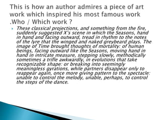  These classical projections, and something from the fire,
suddenly suggested X’s scene in which the Seasons, hand
in hand and facing outward, tread in rhythm to the notes
of the lyre that the winged and naked greybeard plays. The
image of Time brought thoughts of mortality: of human
beings, facing outward like the Seasons, moving hand in
hand in intricate measure, stepping slowly, methodically
sometimes a trifle awkwardly, in evolutions that take
recognizable shape: or breaking into seemingly
meaningless gyrations, while partners disappear only to
reappear again, once more giving pattern to the spectacle:
unable to control the melody, unable, perhaps, to control
the steps of the dance.
 