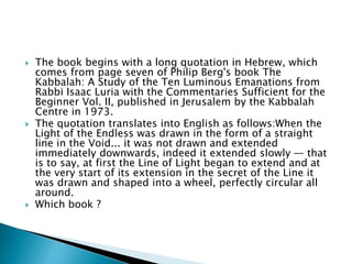  The book begins with a long quotation in Hebrew, which
comes from page seven of Philip Berg's book The
Kabbalah: A Study of the Ten Luminous Emanations from
Rabbi Isaac Luria with the Commentaries Sufficient for the
Beginner Vol. II, published in Jerusalem by the Kabbalah
Centre in 1973.
 The quotation translates into English as follows:When the
Light of the Endless was drawn in the form of a straight
line in the Void... it was not drawn and extended
immediately downwards, indeed it extended slowly — that
is to say, at first the Line of Light began to extend and at
the very start of its extension in the secret of the Line it
was drawn and shaped into a wheel, perfectly circular all
around.
 Which book ?
 