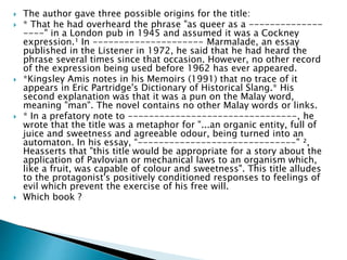  The author gave three possible origins for the title:
 * That he had overheard the phrase "as queer as a --------------
----" in a London pub in 1945 and assumed it was a Cockney
expression.¹ In --------------------- Marmalade, an essay
published in the Listener in 1972, he said that he had heard the
phrase several times since that occasion. However, no other record
of the expression being used before 1962 has ever appeared.
 *Kingsley Amis notes in his Memoirs (1991) that no trace of it
appears in Eric Partridge's Dictionary of Historical Slang.* His
second explanation was that it was a pun on the Malay word,
meaning "man". The novel contains no other Malay words or links.
 * In a prefatory note to --------------------------------, he
wrote that the title was a metaphor for "...an organic entity, full of
juice and sweetness and agreeable odour, being turned into an
automaton. In his essay, “------------------------------" ²,
Heasserts that "this title would be appropriate for a story about the
application of Pavlovian or mechanical laws to an organism which,
like a fruit, was capable of colour and sweetness". This title alludes
to the protagonist's positively conditioned responses to feelings of
evil which prevent the exercise of his free will.
 Which book ?
 
