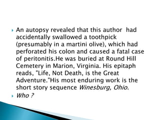  An autopsy revealed that this author had
accidentally swallowed a toothpick
(presumably in a martini olive), which had
perforated his colon and caused a fatal case
of peritonitis.He was buried at Round Hill
Cemetery in Marion, Virginia. His epitaph
reads, "Life, Not Death, is the Great
Adventure."His most enduring work is the
short story sequence Winesburg, Ohio.
 Who ?
 