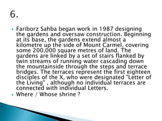  Fariborz Sahba began work in 1987 designing
the gardens and oversaw construction. Beginning
at its base, the gardens extend almost a
kilometre up the side of Mount Carmel, covering
some 200,000 square metres of land. The
gardens are linked by a set of stairs flanked by
twin streams of running water cascading down
the mountainside through the steps and terrace
bridges. The terraces represent the first eighteen
disciples of the X, who were designated "Letter of
the Living" , although no individual terraces are
connected with individual Letters.
 Where / Whose shrine ?
 
