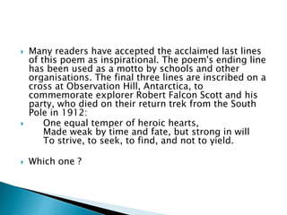  Many readers have accepted the acclaimed last lines
of this poem as inspirational. The poem's ending line
has been used as a motto by schools and other
organisations. The final three lines are inscribed on a
cross at Observation Hill, Antarctica, to
commemorate explorer Robert Falcon Scott and his
party, who died on their return trek from the South
Pole in 1912:
 One equal temper of heroic hearts,
Made weak by time and fate, but strong in will
To strive, to seek, to find, and not to yield.
 Which one ?
 
