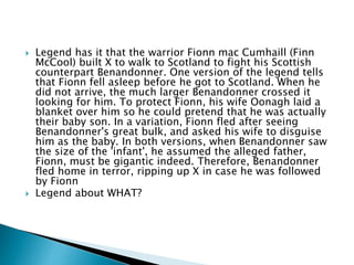  Legend has it that the warrior Fionn mac Cumhaill (Finn
McCool) built X to walk to Scotland to fight his Scottish
counterpart Benandonner. One version of the legend tells
that Fionn fell asleep before he got to Scotland. When he
did not arrive, the much larger Benandonner crossed it
looking for him. To protect Fionn, his wife Oonagh laid a
blanket over him so he could pretend that he was actually
their baby son. In a variation, Fionn fled after seeing
Benandonner's great bulk, and asked his wife to disguise
him as the baby. In both versions, when Benandonner saw
the size of the 'infant', he assumed the alleged father,
Fionn, must be gigantic indeed. Therefore, Benandonner
fled home in terror, ripping up X in case he was followed
by Fionn
 Legend about WHAT?
 