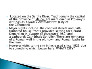  Located on the Sarthe River. Traditionally the capital
of the province of Maine, are mentioned in Ptolemy’s
writings as Civitas Cenomanorum (City of
the Cenomani)
 Major sights include the cobbled streets and half-
timbered house fronts provided setting for Gérard
Depardieu in Cyrano de Bergerac (1989) and
a cathedral: Cathédrale St-Julien.There are remnants
of a Roman wall in the old town and Roman baths by
the river.
 However visits to the city in increased since 1923 due
to something which began here. WHAT? CITY?
 