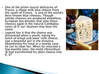 One of the prime tourist delicacies of
France, a sheep milk blue cheese from
the south of France, is one of the world's
best-known blue cheeses. Though
similar cheeses are produced elsewhere,
European law dictates that only those
cheeses aged in the natural Combalou
caves of X-sur-Soulzon may bear the
name.
 Legend has it that the cheese was
discovered when a youth, eating his
lunch of bread and ewes' milk cheese,
saw a beautiful girl in the distance.
Abandoning his meal in a nearby cave,
he ran to meet her. When he returned a
few months later, the mold (Penicillium
X) had transformed his plain cheese into
X. X?
 