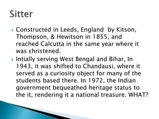  Constructed in Leeds, England by Kitson,
Thompson, & Hewitson in 1855, and
reached Calcutta in the same year where it
was christened.
 Intially serving West Bengal and Bihar, In
1943, it was shifted to Chandausi, where it
served as a curiosity object for many of the
students based there. In 1972, the Indian
government bequeathed heritage status to
the it, rendering it a national treasure. WHAT?
 
