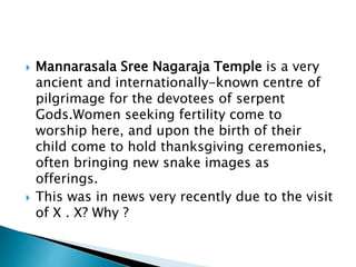  Mannarasala Sree Nagaraja Temple is a very
ancient and internationally-known centre of
pilgrimage for the devotees of serpent
Gods.Women seeking fertility come to
worship here, and upon the birth of their
child come to hold thanksgiving ceremonies,
often bringing new snake images as
offerings.
 This was in news very recently due to the visit
of X . X? Why ?
 