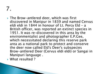  The Brow-antlered deer, which was first
discovered in Manipur in 1839 and named Cervus
eldi eldi in 1844 in honour of Lt. Percy Eld – a
British officer, was reported an extinct species in
1951. It was re–discovered in this area by the
environmentalist and photographer E.P.Gee,
which necessitated declaring this reserve park
area as a national park to protect and conserve
the deer now called Eld's Deer's subspecies
Brow-antlered Deer (Cervus eldi eldi) or Sangai in
Manipuri language .
 What resulted ?
 