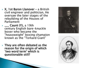  X, 1st Baron Llanover – a British
civil engineer and politician, He
oversaw the later stages of the
rebuilding of the Houses of
Parliament
 ___ Caunt (Y), a 19th
century English bare-knuckle
boxer who became the
"heavyweight" boxing champion
known as the "Torkard Giant”
 They are often debated as the
reason for the origin of which
‘two word term’ which is
questionable still?
 