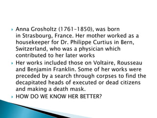  Anna Grosholtz (1761–1850), was born
in Strasbourg, France. Her mother worked as a
housekeeper for Dr. Philippe Curtius in Bern,
Switzerland, who was a physician which
contributed to her later works
 Her works included those on Voltaire, Rousseau
and Benjamin Franklin. Some of her works were
preceded by a search through corpses to find the
decapitated heads of executed or dead citizens
and making a death mask.
 HOW DO WE KNOW HER BETTER?
 