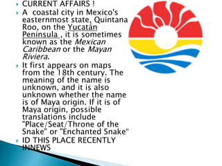  CURRENT AFFAIRS !
 A coastal city in Mexico's
easternmost state, Quintana
Roo, on the Yucatán
Peninsula , it is sometimes
known as the Mexican
Caribbean or the Mayan
Riviera.
 It first appears on maps
from the 18th century. The
meaning of the name is
unknown, and it is also
unknown whether the name
is of Maya origin. If it is of
Maya origin, possible
translations include
"Place/Seat/Throne of the
Snake" or "Enchanted Snake“
 ID THIS PLACE RECENTLY
INNEWS
 