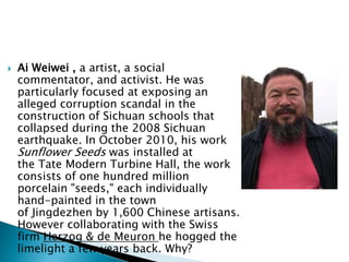  Ai Weiwei , a artist, a social
commentator, and activist. He was
particularly focused at exposing an
alleged corruption scandal in the
construction of Sichuan schools that
collapsed during the 2008 Sichuan
earthquake. In October 2010, his work
Sunflower Seeds was installed at
the Tate Modern Turbine Hall, the work
consists of one hundred million
porcelain "seeds," each individually
hand-painted in the town
of Jingdezhen by 1,600 Chinese artisans.
However collaborating with the Swiss
firm Herzog & de Meuron he hogged the
limelight a few years back. Why?
 