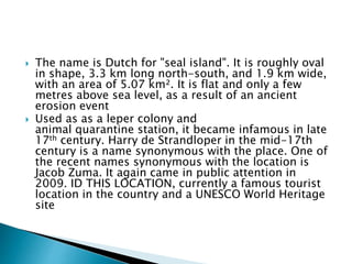  The name is Dutch for "seal island". It is roughly oval
in shape, 3.3 km long north-south, and 1.9 km wide,
with an area of 5.07 km². It is flat and only a few
metres above sea level, as a result of an ancient
erosion event
 Used as as a leper colony and
animal quarantine station, it became infamous in late
17th century. Harry de Strandloper in the mid-17th
century is a name synonymous with the place. One of
the recent names synonymous with the location is
Jacob Zuma. It again came in public attention in
2009. ID THIS LOCATION, currently a famous tourist
location in the country and a UNESCO World Heritage
site
 