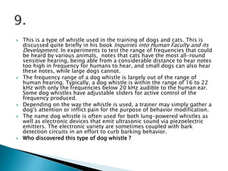  This is a type of whistle used in the training of dogs and cats. This is
discussed quite briefly in his book Inquiries into Human Faculty and its
Development. In experiments to test the range of frequencies that could
be heard by various animals, notes that cats have the most all-round
sensitive hearing, being able from a considerable distance to hear notes
too high in frequency for humans to hear, and small dogs can also hear
these notes, while large dogs cannot.
 The frequency range of a dog whistle is largely out of the range of
human hearing. Typically, a dog whistle is within the range of 16 to 22
kHz with only the frequencies below 20 kHz audible to the human ear.
Some dog whistles have adjustable sliders for active control of the
frequency produced.
 Depending on the way the whistle is used, a trainer may simply gather a
dog's attention or inflict pain for the purpose of behavior modification.
 The name dog whistle is often used for both lung-powered whistles as
well as electronic devices that emit ultrasonic sound via piezoelectric
emitters. The electronic variety are sometimes coupled with bark
detection circuits in an effort to curb barking behavior.
 Who discovered this type of dog whistle ?
 
