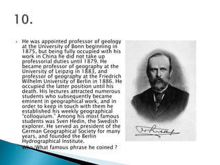  He was appointed professor of geology
at the University of Bonn beginning in
1875, but being fully occupied with his
work in China he did not take up
professorial duties until 1879. He
became professor of geography at the
University of Leipzig in 1883, and
professor of geography at the Friedrich
Wilhelm University of Berlin in 1886. He
occupied the latter position until his
death. His lectures attracted numerous
students who subsequently became
eminent in geographical work, and in
order to keep in touch with them he
established his weekly geographical
“colloquium.” Among his most famous
students was Sven Hedin, the Swedish
explorer. He served as president of the
German Geographical Society for many
years, and founded the Berlin
Hydrographical Institute.
 Who/What famous phrase he coined ?
 
