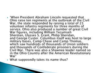  ‘When President Abraham Lincoln requested that
Ohio raise ten regiments at the outbreak of the Civil
War, the state responded by raising a total of 23
volunteer infantry regiments for three months of
service. Ohio also produced a number of great Civil
War figures, including William Tecumseh
Sherman, Ulysses S. Grant, Philip Sheridan,
and George Custer. Columbus itself was host to large
military bases, Camp Chase and Camp Thomas,
which saw hundreds of thousands of Union soldiers
and thousands of Confederate prisoners during the
Civil War. There was also a Shawnee leader named so
in the Ohio Country after the American Revolutionary
War’
 What supposedly takes its name thus?
 