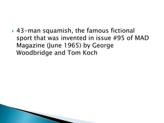  43-man squamish, the famous fictional
sport that was invented in issue #95 of MAD
Magazine (June 1965) by George
Woodbridge and Tom Koch
 