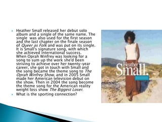  Heather Small released her debut solo
album and a single of the same name. The
single was also used for the first season
and the last chapter on the finale season
of Queer as Folk and was put on its single.
It is Small's signature song, with which
she achieved international success.
When Oprah Winfrey was looking for a
song to sum up the work she'd been
striving to achieve over her twenty-year
career, she got in touch with Small and
the song became the theme song to The
Oprah Winfrey Show, and in 2005 Small
made her American television debut on
the show. Then in 2004 the song become
the theme song for the American reality
weight loss show The Biggest Loser.
 What is the sporting connection?
 