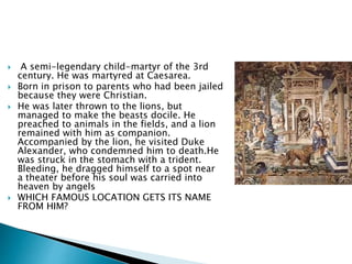  A semi-legendary child-martyr of the 3rd
century. He was martyred at Caesarea.
 Born in prison to parents who had been jailed
because they were Christian.
 He was later thrown to the lions, but
managed to make the beasts docile. He
preached to animals in the fields, and a lion
remained with him as companion.
Accompanied by the lion, he visited Duke
Alexander, who condemned him to death.He
was struck in the stomach with a trident.
Bleeding, he dragged himself to a spot near
a theater before his soul was carried into
heaven by angels
 WHICH FAMOUS LOCATION GETS ITS NAME
FROM HIM?
 