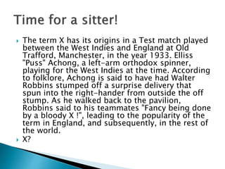  The term X has its origins in a Test match played
between the West Indies and England at Old
Trafford, Manchester, in the year 1933. Elliss
"Puss" Achong, a left-arm orthodox spinner,
playing for the West Indies at the time. According
to folklore, Achong is said to have had Walter
Robbins stumped off a surprise delivery that
spun into the right-hander from outside the off
stump. As he walked back to the pavilion,
Robbins said to his teammates "Fancy being done
by a bloody X !", leading to the popularity of the
term in England, and subsequently, in the rest of
the world.
 X?
 