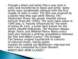  Though a black and white film,it was shot in
color and transferred to black and white. Some
prints were accidentally released with the first
couple of reels in color. The film was inspired by
a poster that they saw while filming The
Hudsucker Proxy; the poster showed various
haircuts from the 1940s. The story takes place in
1949 and, is "heavily influenced by" the work
of James M. Cain, a writer best known for the
novels Double Indemnity, The Postman Always
Rings Twice, and Mildred Pierce. Many critics
have also noticed a striking resemblance between
the film and Albert Camus' The Stranger
The famous original soundtrack to consists
of classical music, mainly piano
sonatas by Ludwig van Beethoven, interspersed
with cues composed by Carter Burwell.
 WHICH NEO-NOIR CLASSIC?
 