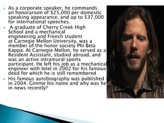  As a corporate speaker, he commands
an honorarium of $25,000 per domestic
speaking appearance, and up to $37,000
for international speeches.
 A graduate of Cherry Creek High
School and a mechanical
engineering and French student
at Carnegie Mellon University, was a
member of the honor society Phi Beta
Kappa. At Carnegie Mellon, he served as a
Resident Assistant, studied abroad, and
was an active intramural sports
participant. He left his job as a mechanical
engineer with Intel in 2002 for his famous
deed for which he is still remembered
 His famous autobiography was published
in 2004. Gimme his name and why was he
in news recently?
 