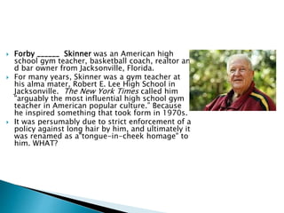  Forby ______ Skinner was an American high
school gym teacher, basketball coach, realtor an
d bar owner from Jacksonville, Florida.
 For many years, Skinner was a gym teacher at
his alma mater, Robert E. Lee High School in
Jacksonville. The New York Times called him
"arguably the most influential high school gym
teacher in American popular culture.” Because
he inspired something that took form in 1970s.
 It was persumably due to strict enforcement of a
policy against long hair by him, and ultimately it
was renamed as a"tongue-in-cheek homage" to
him. WHAT?
 