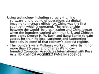 Using technology including surgery-training
software and grading of operations via digital
imaging to increase efficiency, China was the first
country in which X operated. The relationship
between the would-be organization and China began
when the founders worked with then U.S. and Chinese
presidents George H. W. Bush and Jiang Zemin to gain
access for training local surgeons and supporting
hospitals in some of that country’s poorest regions.
 The founders were Mullaney worked in advertising for
more than 20 years and Charles Wang co-
founded Computer Associates International with Russ
Artz. ID X WHICH ACQUIRED FAME IN 2008-09
 