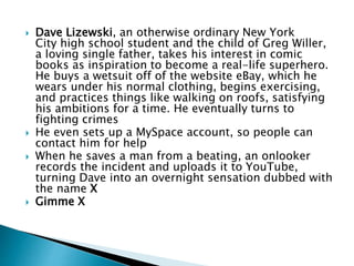 Dave Lizewski, an otherwise ordinary New York
City high school student and the child of Greg Willer,
a loving single father, takes his interest in comic
books as inspiration to become a real-life superhero.
He buys a wetsuit off of the website eBay, which he
wears under his normal clothing, begins exercising,
and practices things like walking on roofs, satisfying
his ambitions for a time. He eventually turns to
fighting crimes
 He even sets up a MySpace account, so people can
contact him for help
 When he saves a man from a beating, an onlooker
records the incident and uploads it to YouTube,
turning Dave into an overnight sensation dubbed with
the name X
 Gimme X
 
