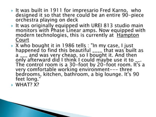  It was built in 1911 for impresario Fred Karno, who
designed it so that there could be an entire 90-piece
orchestra playing on deck
 It was originally equipped with UREI 813 studio main
monitors with Phase Linear amps. Now equipped with
modern technologies, this is currently at Hampton
Court
 X who bought it in 1986 tells : "In my case, I just
happened to find this beautiful ____ that was built as
a ___ and was very cheap, so I bought it. And then
only afterward did I think I could maybe use it to __.
The control room is a 30-foot by 20-foot room. It's a
very comfortable working environment--- three
bedrooms, kitchen, bathroom, a big lounge. It's 90
feet long.“
 WHAT? X?
 