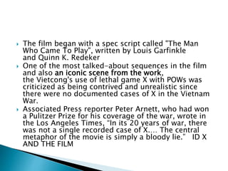  The film began with a spec script called "The Man
Who Came To Play", written by Louis Garfinkle
and Quinn K. Redeker
 One of the most talked-about sequences in the film
and also an iconic scene from the work,
the Vietcong's use of lethal game X with POWs was
criticized as being contrived and unrealistic since
there were no documented cases of X in the Vietnam
War.
 Associated Press reporter Peter Arnett, who had won
a Pulitzer Prize for his coverage of the war, wrote in
the Los Angeles Times, “In its 20 years of war, there
was not a single recorded case of X.… The central
metaphor of the movie is simply a bloody lie.” ID X
AND THE FILM
 