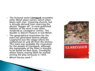  The fictional name Llareggub resembles
other Welsh place names, which often
begin with Llan- (meaning church), but
is actually derived from reversing the
phrase "bugger all". In early published
editions of the work it was often
rendered as Llaregyb or similar. The
double-G doesn't feature in real Welsh.
 The geographical inspiration for the
town has generated intense debate.
Laugharne was the village where the
authorlived on and off from the thirties.
This town was probably the inspiration
for the people of Llareggub, although
the topography of the town is thought
to be based on New Quay, Ceredigion
where hewas staying when he started
writing the play seriously in 1944.
 Which literary work ?
 