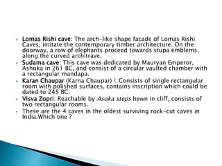  Lomas Rishi cave: The arch-like shape facade of Lomas Rishi
Caves, imitate the contemporary timber architecture. On the
doorway, a row of elephants proceed towards stupa emblems,
along the curved architrave.
 Sudama cave: This cave was dedicated by Mauryan Emperor,
Ashoka in 261 BC, and consist of a circular vaulted chamber with
a rectangular mandapa.
 Karan Chaupar (Karna Chaupar) [: Consists of single rectangular
room with polished surfaces, contains inscription which could be
dated to 245 BC.
 Visva Zopri: Reachable by Asoka steps hewn in cliff, consists of
two rectangular rooms.
 These are the 4 caves in the oldest surviving rock-cut caves in
India.Which one ?
 