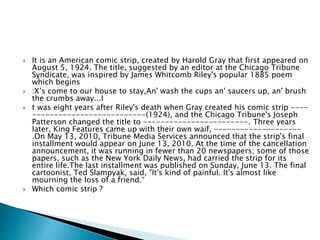  It is an American comic strip, created by Harold Gray that first appeared on
August 5, 1924. The title, suggested by an editor at the Chicago Tribune
Syndicate, was inspired by James Whitcomb Riley's popular 1885 poem
which begins
 :X’s come to our house to stay,An' wash the cups an' saucers up, an' brush
the crumbs away...I
 t was eight years after Riley's death when Gray created his comic strip ----
--------------------------(1924), and the Chicago Tribune's Joseph
Patterson changed the title to ------------------------. Three years
later, King Features came up with their own waif, --------------------
.On May 13, 2010, Tribune Media Services announced that the strip's final
installment would appear on June 13, 2010. At the time of the cancellation
announcement, it was running in fewer than 20 newspapers; some of those
papers, such as the New York Daily News, had carried the strip for its
entire life.The last installment was published on Sunday, June 13. The final
cartoonist, Ted Slampyak, said, "It's kind of painful. It's almost like
mourning the loss of a friend.“
 Which comic strip ?
 