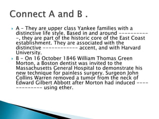  A – They are upper class Yankee families with a
distinctive life style. Based in and around ----------
-, they are part of the historic core of the East Coast
establishment. They are associated with the
distinctive ------------ accent, and with Harvard
University.
 B - On 16 October 1846 William Thomas Green
Morton, a Boston dentist was invited to the
Massachusetts General Hospital to demonstrate his
new technique for painless surgery. Surgeon John
Collins Warren removed a tumor from the neck of
Edward Gilbert Abbott after Morton had induced ----
--------- using ether.
 