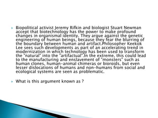  Biopolitical activist Jeremy Rifkin and biologist Stuart Newman
accept that biotechnology has the power to make profound
changes in organismal identity. They argue against the genetic
engineering of human beings, because they fear the blurring of
the boundary between human and artifact.Philosopher Keekok
Lee sees such developments as part of an accelerating trend in
modernization in which technology has been used to transform
the "natural" into the "artifactual".In the extreme, this could lead
to the manufacturing and enslavement of "monsters" such as
human clones, human-animal chimeras or bioroids, but even
lesser dislocations of humans and non-humans from social and
ecological systems are seen as problematic.
 What is this argument known as ?
 