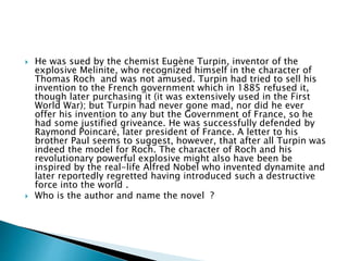  He was sued by the chemist Eugène Turpin, inventor of the
explosive Melinite, who recognized himself in the character of
Thomas Roch and was not amused. Turpin had tried to sell his
invention to the French government which in 1885 refused it,
though later purchasing it (it was extensively used in the First
World War); but Turpin had never gone mad, nor did he ever
offer his invention to any but the Government of France, so he
had some justified griveance. He was successfully defended by
Raymond Poincaré, later president of France. A letter to his
brother Paul seems to suggest, however, that after all Turpin was
indeed the model for Roch. The character of Roch and his
revolutionary powerful explosive might also have been be
inspired by the real-life Alfred Nobel who invented dynamite and
later reportedly regretted having introduced such a destructive
force into the world .
 Who is the author and name the novel ?
 