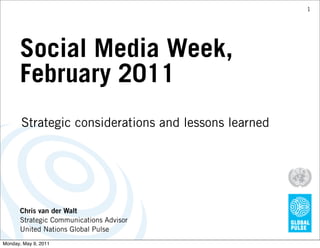 1




      Social Media Week,
      February 2011
       Strategic considerations and lessons learned




      Chris van der Walt
      Strategic Communications Advisor
      United Nations Global Pulse
Monday, May 9, 2011
 